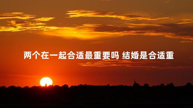 两个在一起合适最重要吗 结婚是合适重要还是喜欢重要